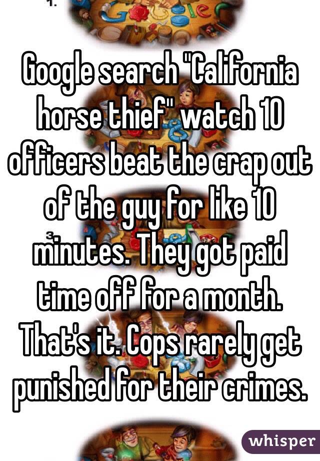 Google search "California horse thief" watch 10 officers beat the crap out of the guy for like 10 minutes. They got paid time off for a month. That's it. Cops rarely get punished for their crimes. 