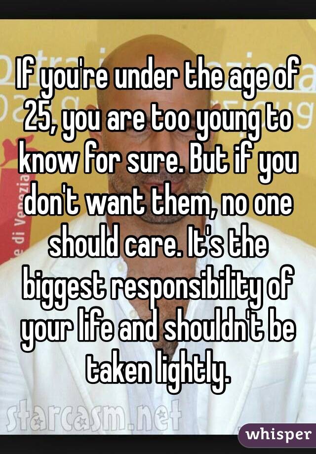 If you're under the age of 25, you are too young to know for sure. But if you don't want them, no one should care. It's the biggest responsibility of your life and shouldn't be taken lightly.  