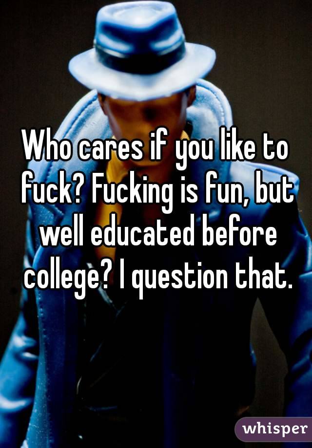 Who cares if you like to fuck? Fucking is fun, but well educated before college? I question that.