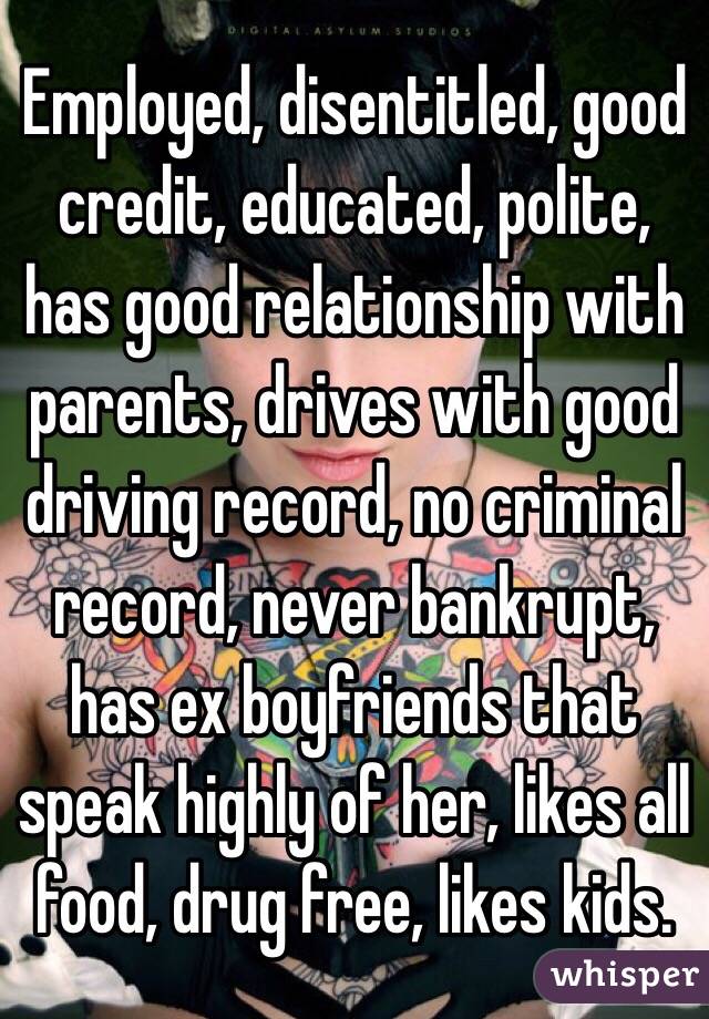 Employed, disentitled, good credit, educated, polite, has good relationship with parents, drives with good driving record, no criminal record, never bankrupt, has ex boyfriends that speak highly of her, likes all food, drug free, likes kids. 