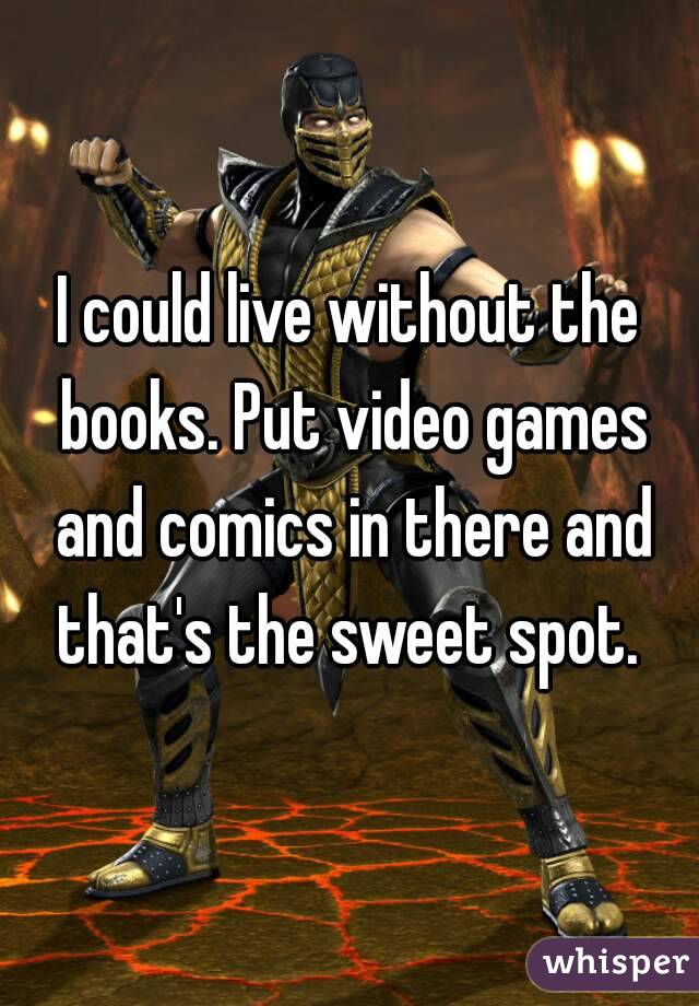 I could live without the books. Put video games and comics in there and that's the sweet spot. 