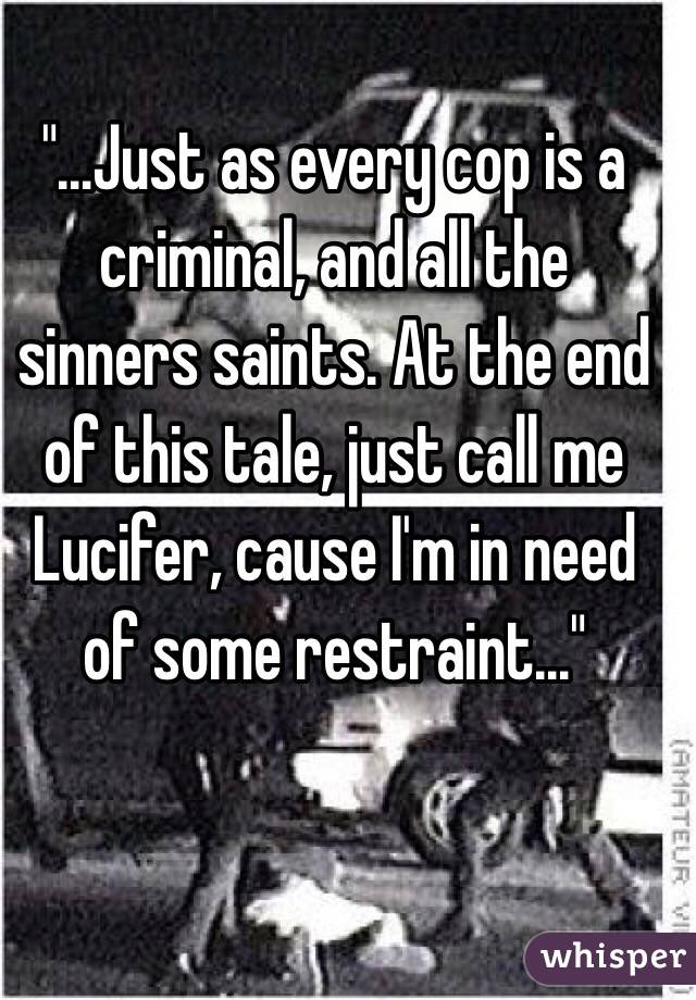 "…Just as every cop is a criminal, and all the sinners saints. At the end of this tale, just call me Lucifer, cause I'm in need of some restraint…"