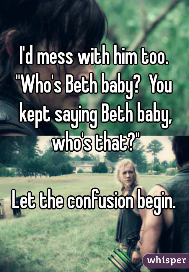 I'd mess with him too.
"Who's Beth baby?  You kept saying Beth baby, who's that?"

Let the confusion begin.