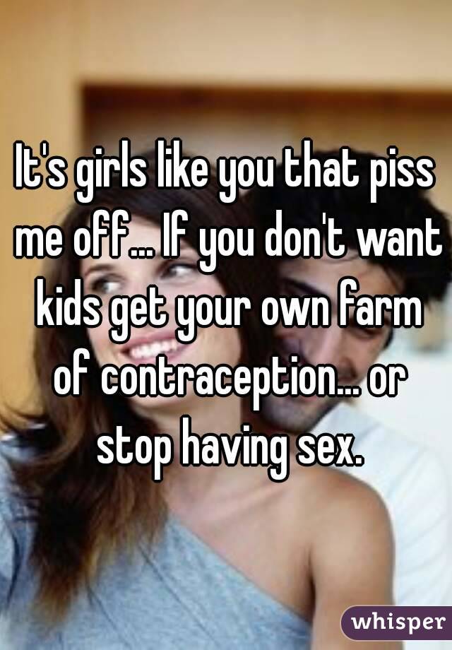 It's girls like you that piss me off... If you don't want kids get your own farm of contraception... or stop having sex.