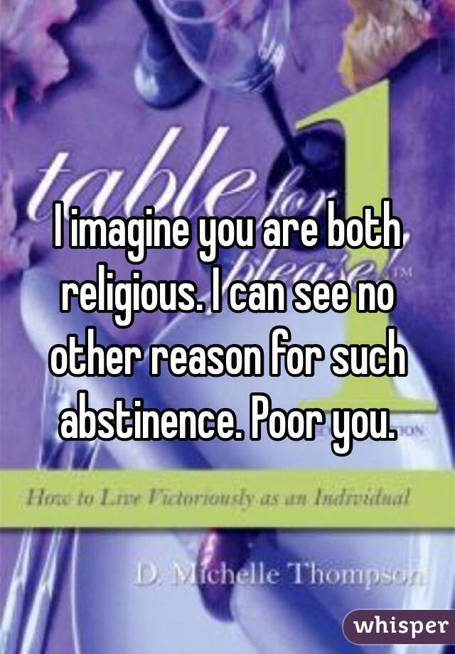 I imagine you are both religious. I can see no other reason for such abstinence. Poor you.