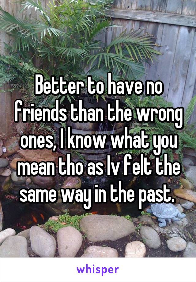 Better to have no friends than the wrong ones, I know what you mean tho as Iv felt the same way in the past. 