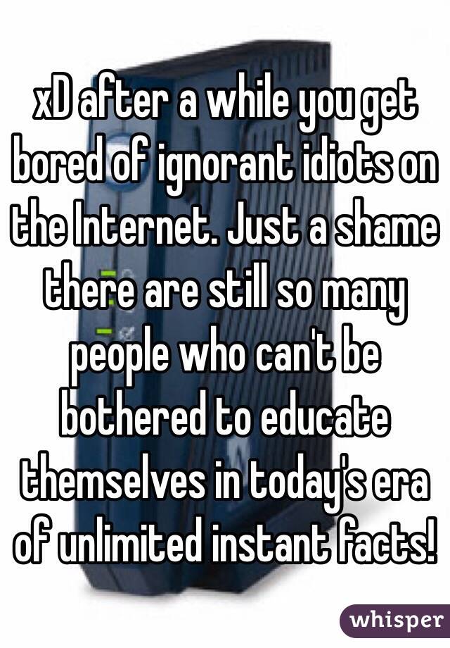 xD after a while you get bored of ignorant idiots on the Internet. Just a shame there are still so many people who can't be bothered to educate themselves in today's era of unlimited instant facts!