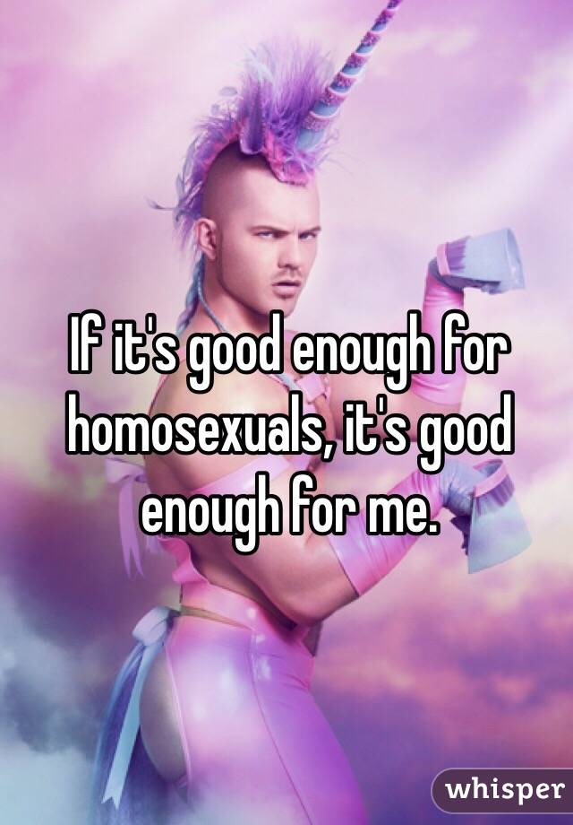 If it's good enough for homosexuals, it's good enough for me.