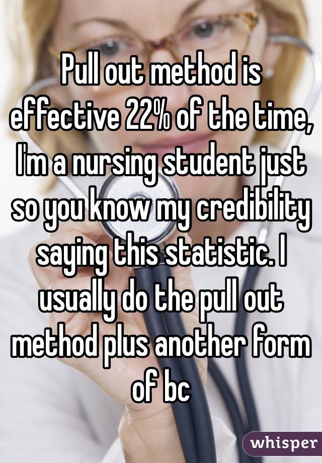 Pull out method is effective 22% of the time, I'm a nursing student just so you know my credibility saying this statistic. I usually do the pull out method plus another form of bc