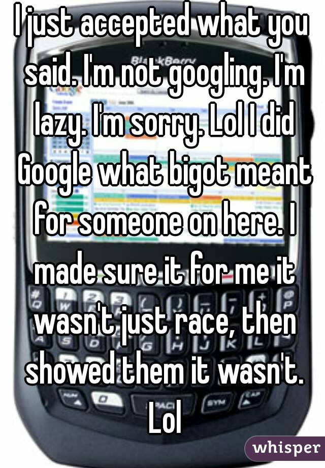 I just accepted what you said. I'm not googling. I'm lazy. I'm sorry. Lol I did Google what bigot meant for someone on here. I made sure it for me it wasn't just race, then showed them it wasn't. Lol