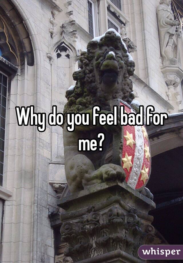 Why do you feel bad for me?