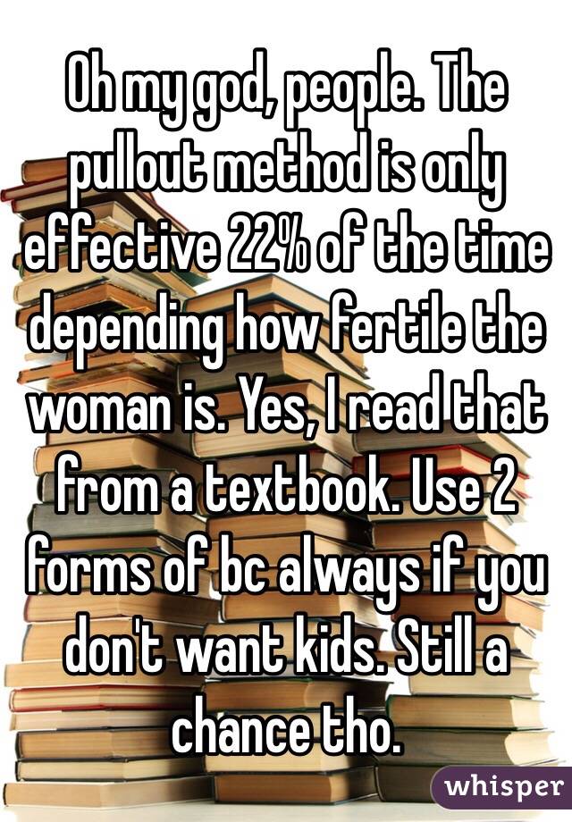 Oh my god, people. The pullout method is only effective 22% of the time depending how fertile the woman is. Yes, I read that from a textbook. Use 2 forms of bc always if you don't want kids. Still a chance tho. 