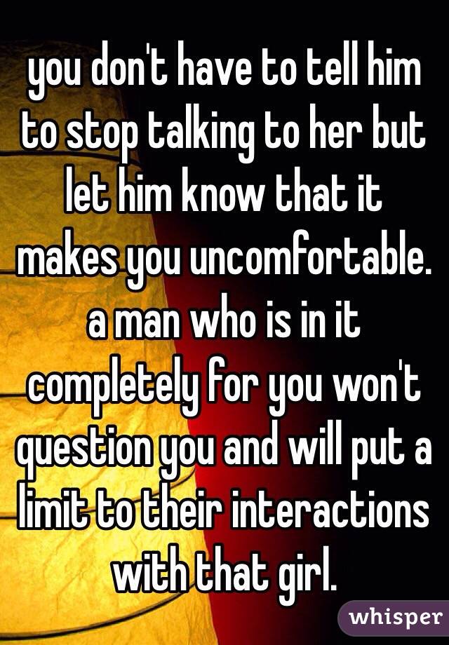you don't have to tell him to stop talking to her but let him know that it makes you uncomfortable. a man who is in it completely for you won't question you and will put a limit to their interactions with that girl.