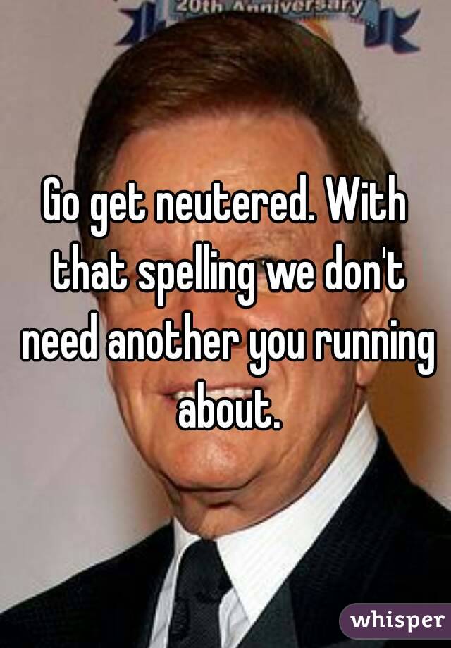 Go get neutered. With that spelling we don't need another you running about.