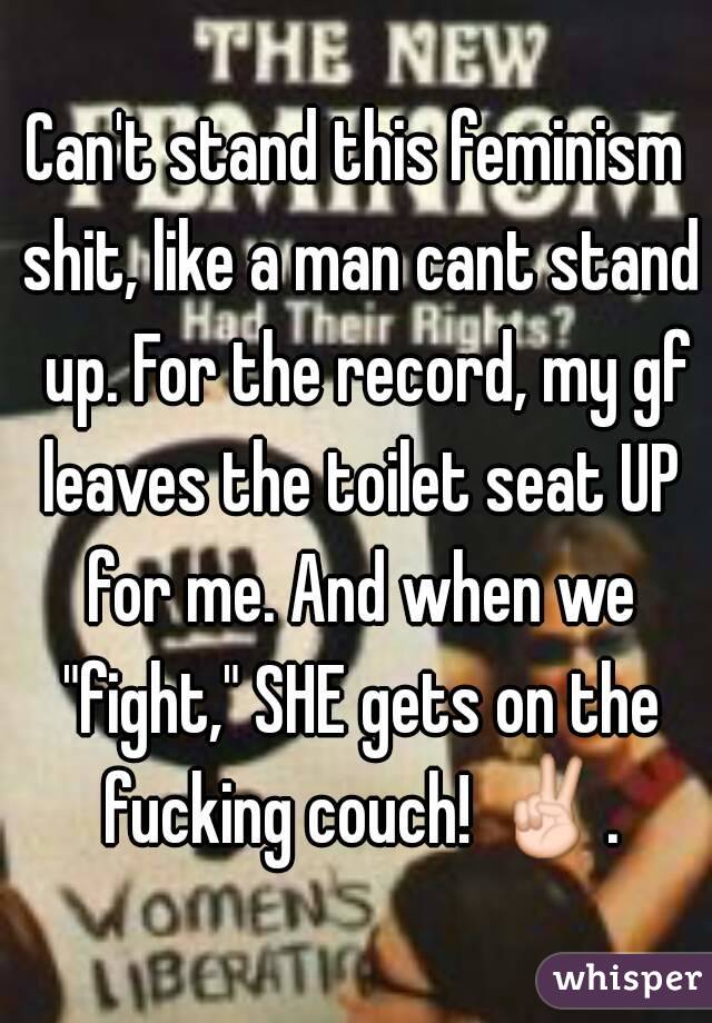 Can't stand this feminism shit, like a man cant stand  up. For the record, my gf leaves the toilet seat UP for me. And when we "fight," SHE gets on the fucking couch! ✌.