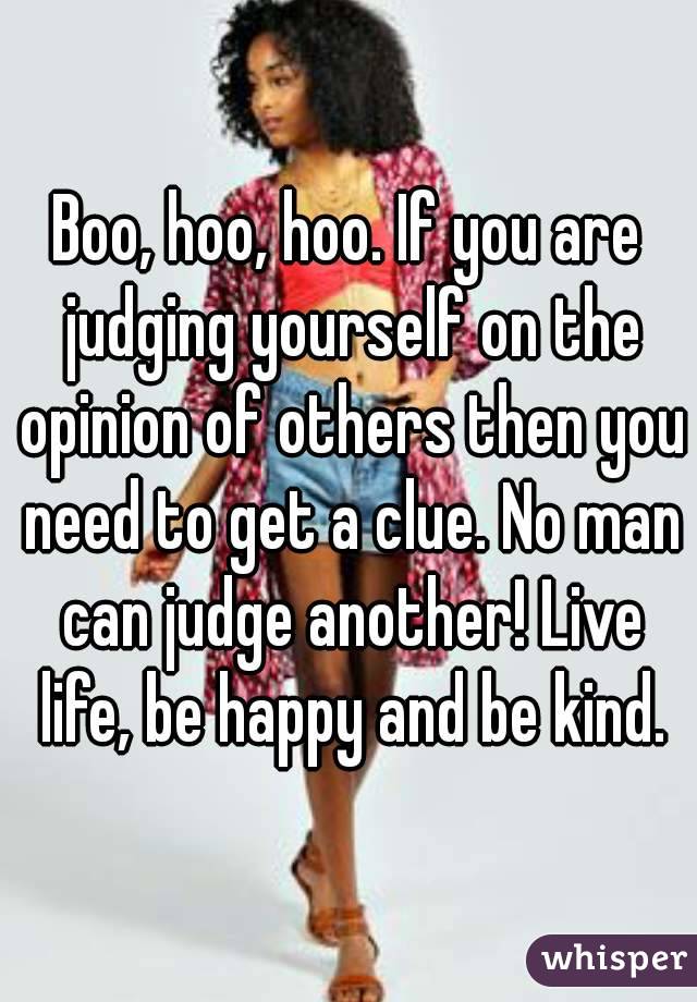 Boo, hoo, hoo. If you are judging yourself on the opinion of others then you need to get a clue. No man can judge another! Live life, be happy and be kind.