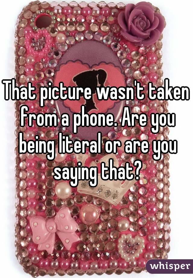 That picture wasn't taken from a phone. Are you being literal or are you saying that?