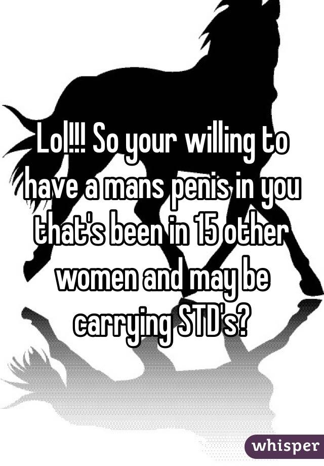 Lol!!! So your willing to have a mans penis in you that's been in 15 other women and may be carrying STD's?