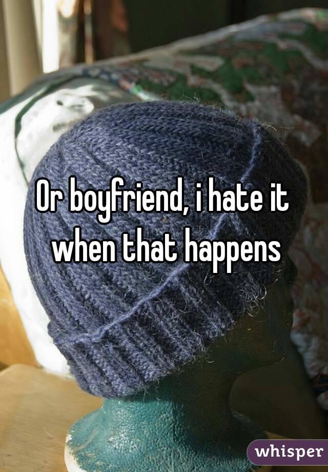 Or boyfriend, i hate it when that happens