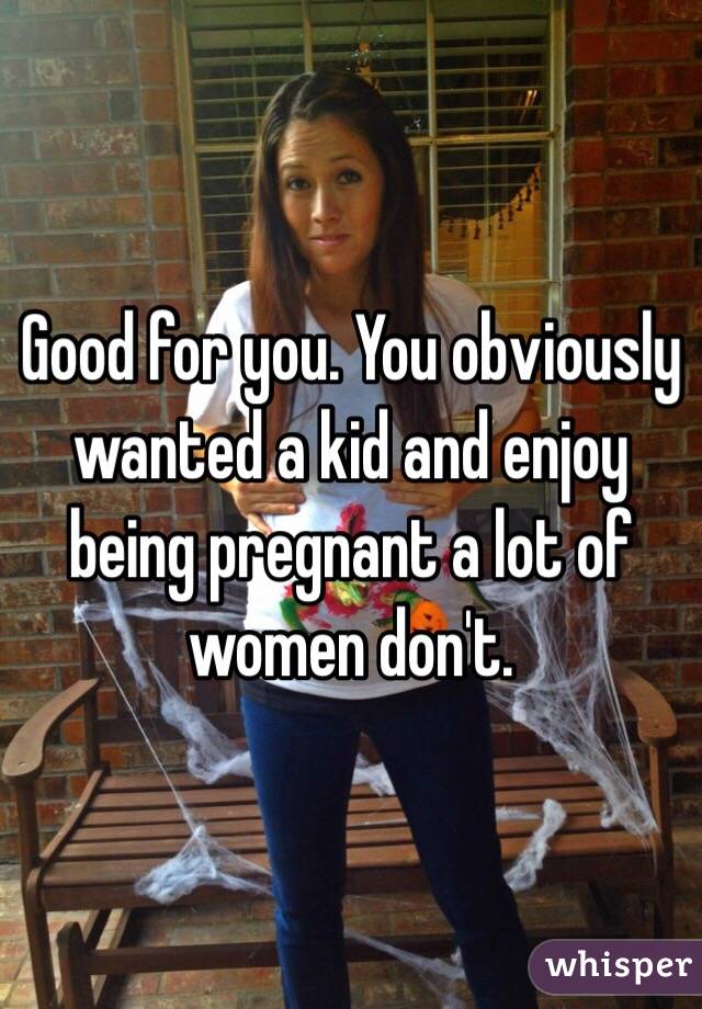 Good for you. You obviously wanted a kid and enjoy being pregnant a lot of women don't. 