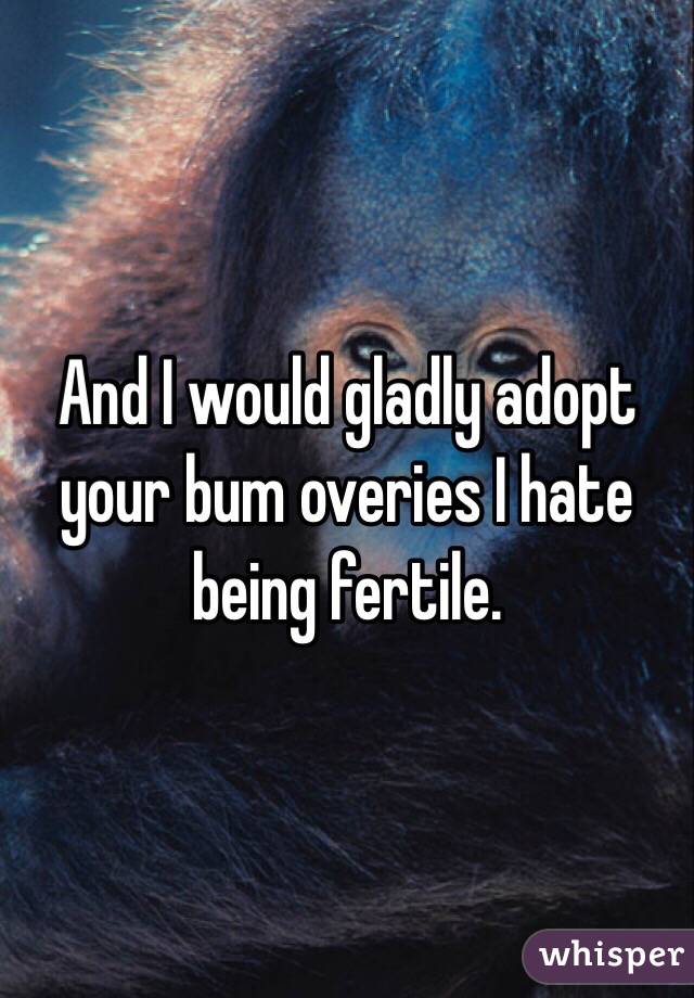 And I would gladly adopt your bum overies I hate being fertile. 