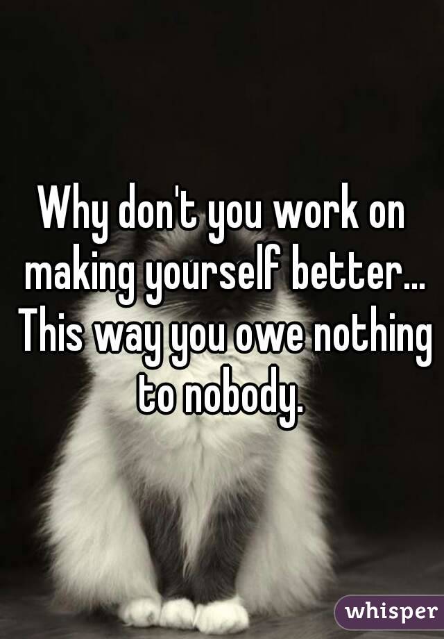 Why don't you work on making yourself better... This way you owe nothing to nobody. 