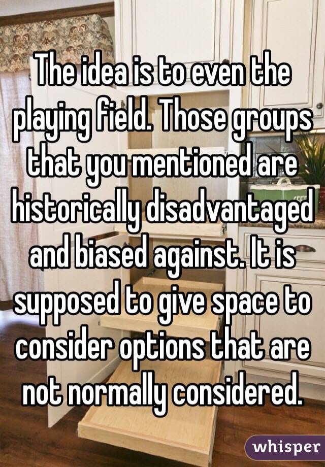 The idea is to even the playing field. Those groups that you mentioned are historically disadvantaged and biased against. It is supposed to give space to consider options that are not normally considered. 