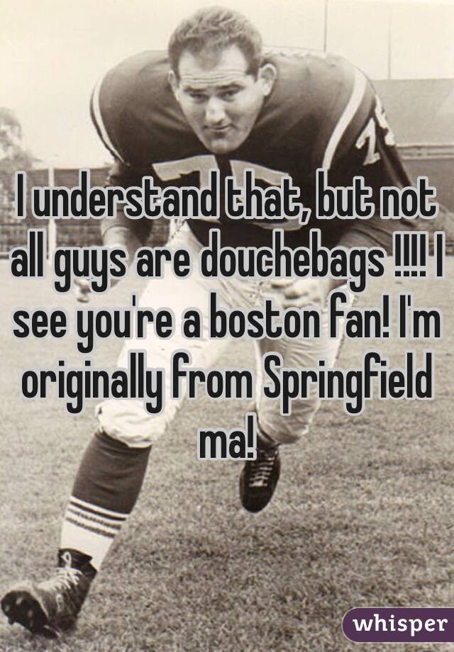 I understand that, but not all guys are douchebags !!!! I see you're a boston fan! I'm originally from Springfield ma!