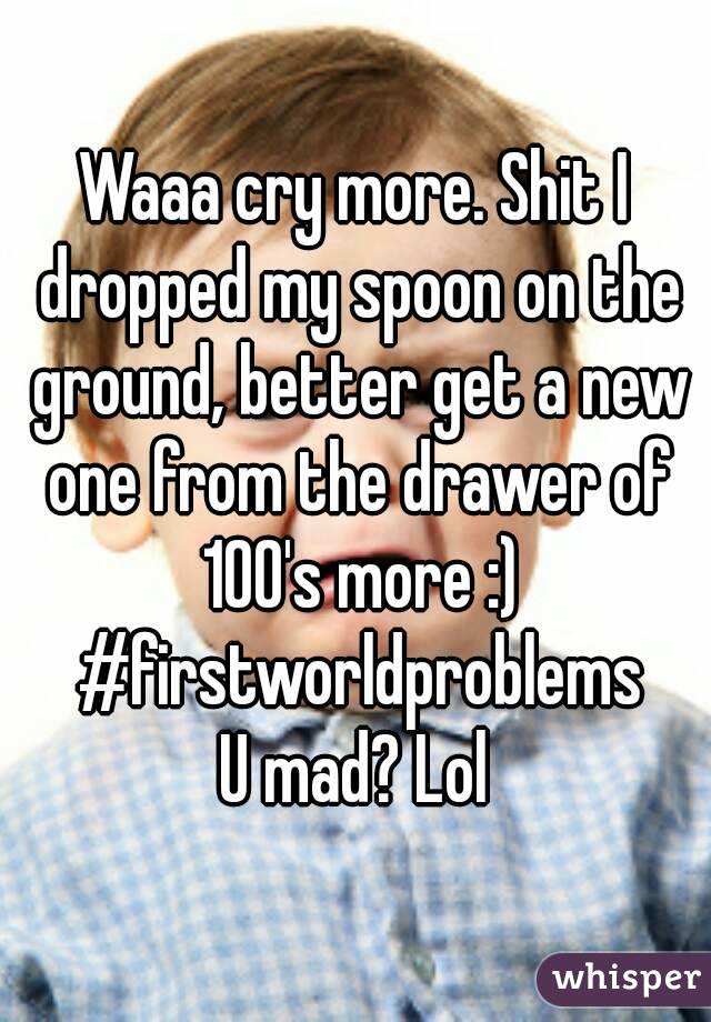 Waaa cry more. Shit I dropped my spoon on the ground, better get a new one from the drawer of 100's more :) #firstworldproblems
U mad? Lol