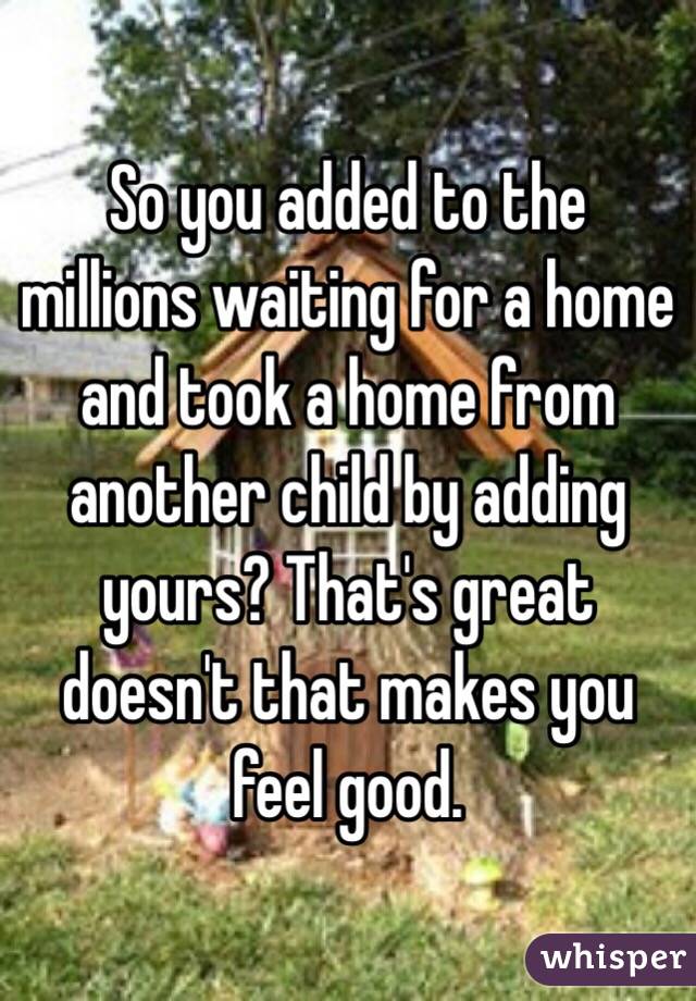 So you added to the millions waiting for a home and took a home from another child by adding yours? That's great doesn't that makes you feel good. 