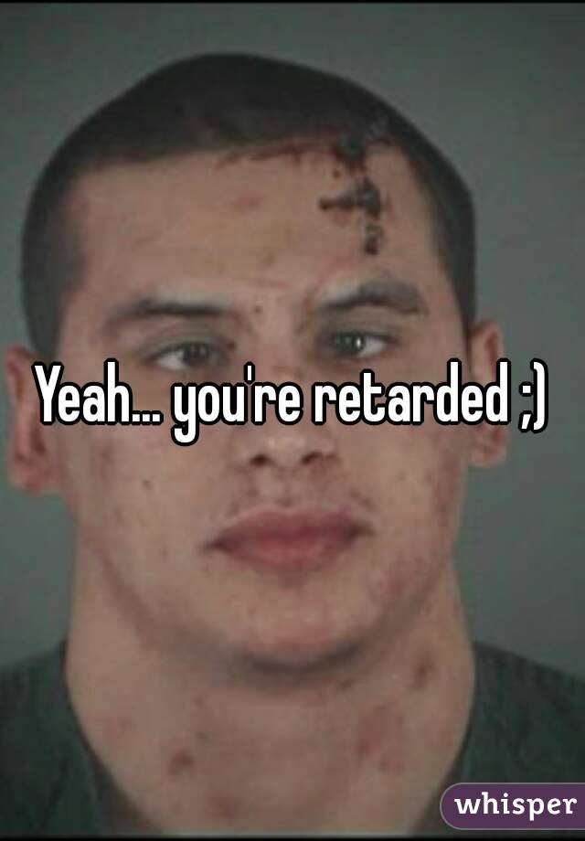 Yeah... you're retarded ;)
