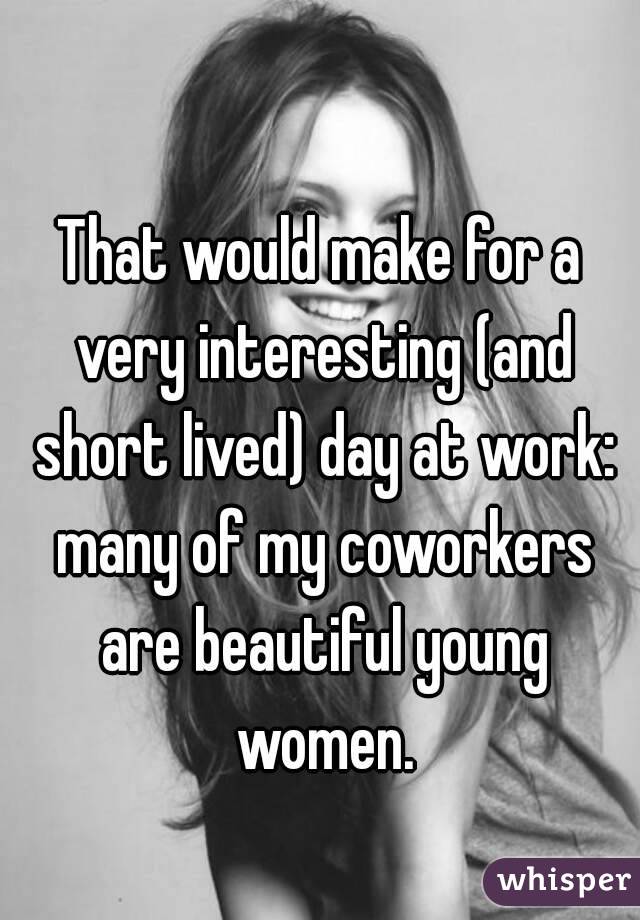 That would make for a very interesting (and short lived) day at work: many of my coworkers are beautiful young women.