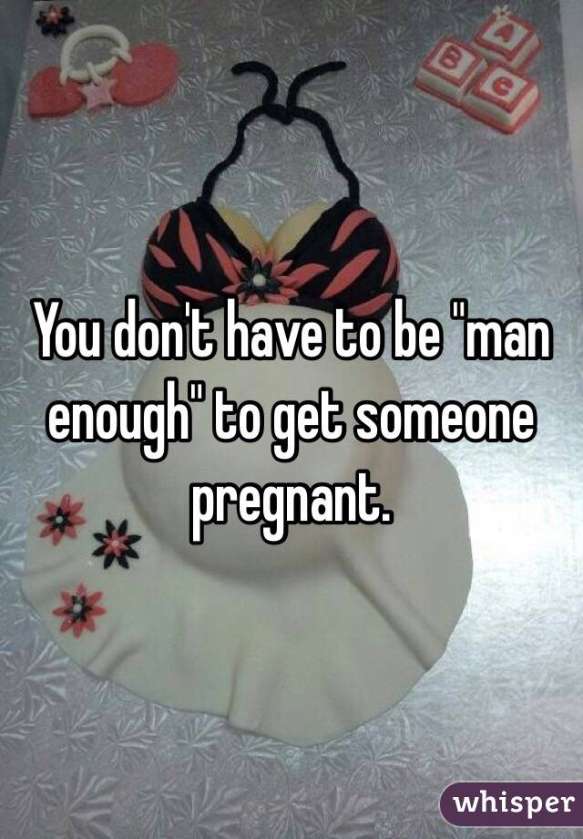 You don't have to be "man enough" to get someone pregnant. 