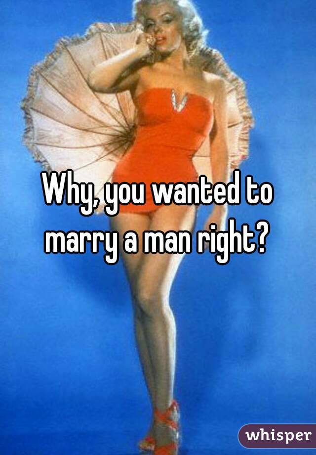 Why, you wanted to marry a man right? 