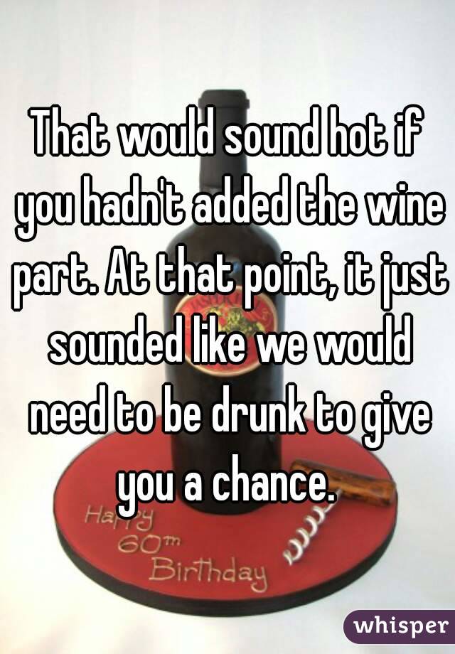 That would sound hot if you hadn't added the wine part. At that point, it just sounded like we would need to be drunk to give you a chance. 