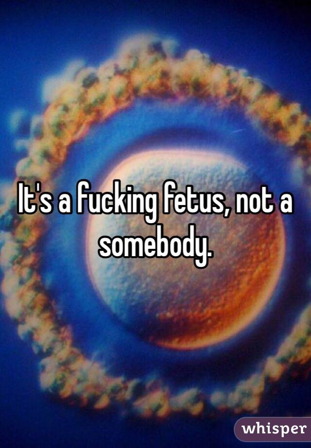 It's a fucking fetus, not a somebody.