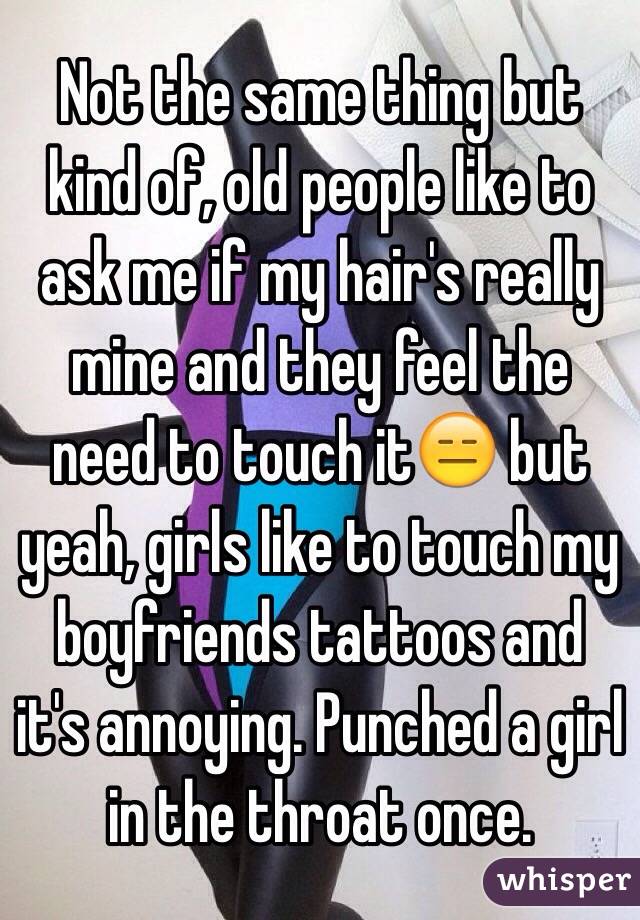 Not the same thing but kind of, old people like to ask me if my hair's really mine and they feel the need to touch it😑 but yeah, girls like to touch my boyfriends tattoos and it's annoying. Punched a girl in the throat once.