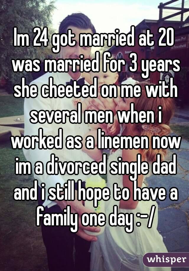 Im 24 got married at 20 was married for 3 years she cheeted on me with several men when i worked as a linemen now im a divorced single dad and i still hope to have a family one day :-/