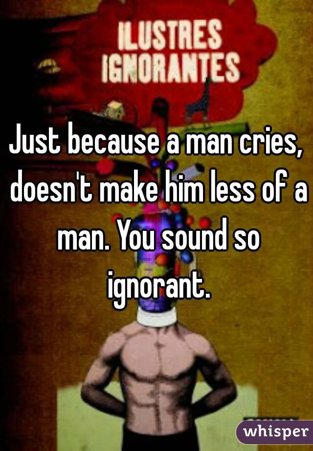 Just because a man cries, doesn't make him less of a man. You sound so ignorant.