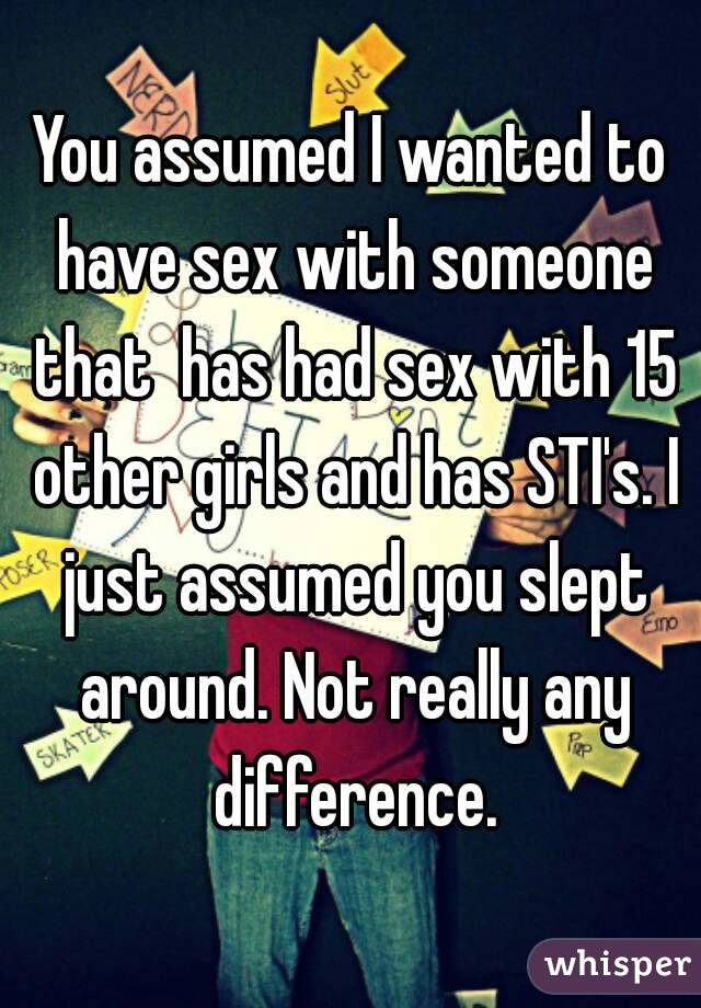 You assumed I wanted to have sex with someone that  has had sex with 15 other girls and has STI's. I just assumed you slept around. Not really any difference.