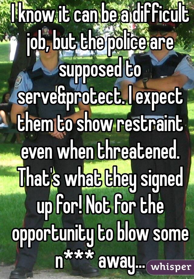 I know it can be a difficult job, but the police are supposed to serve&protect. I expect them to show restraint even when threatened. That's what they signed up for! Not for the opportunity to blow some n*** away...