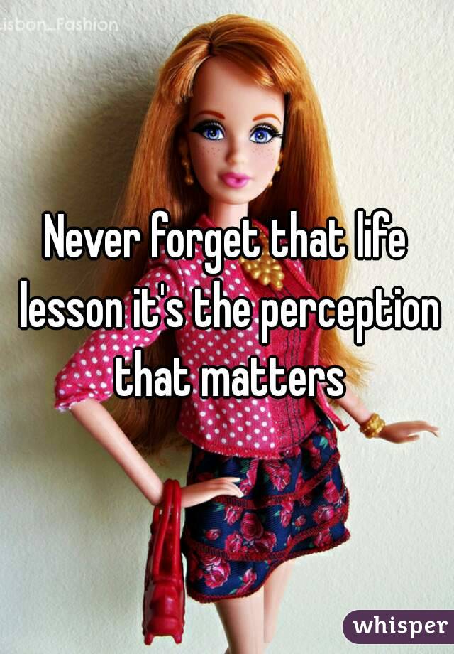 Never forget that life lesson it's the perception that matters