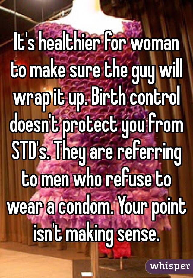 It's healthier for woman to make sure the guy will wrap it up. Birth control doesn't protect you from STD's. They are referring to men who refuse to wear a condom. Your point isn't making sense. 