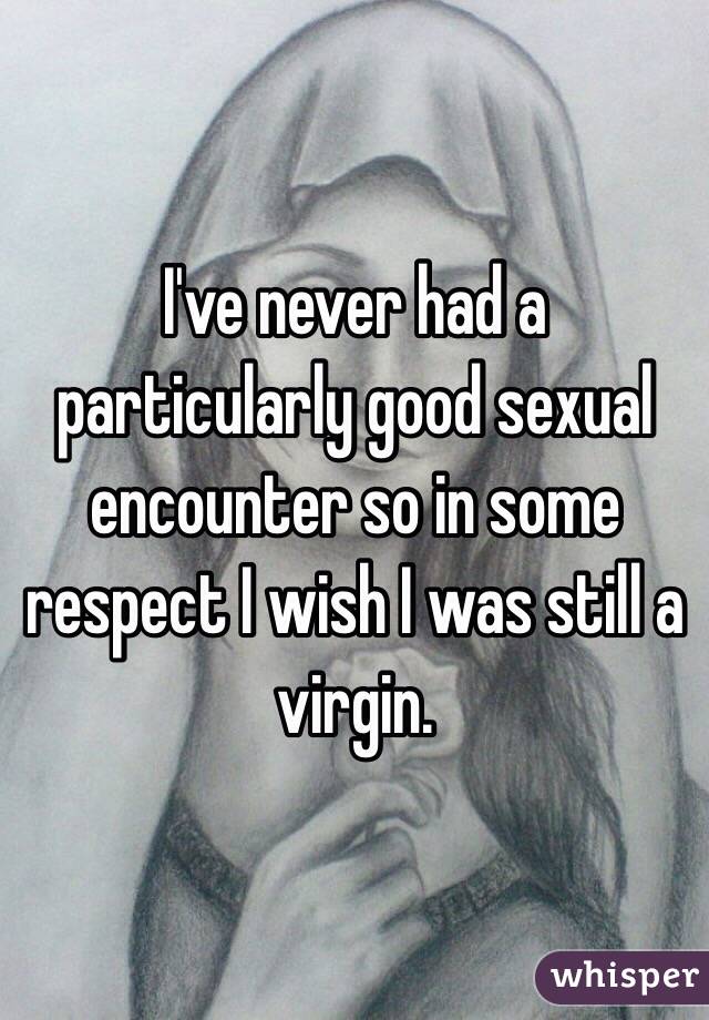 I've never had a particularly good sexual encounter so in some respect I wish I was still a virgin. 