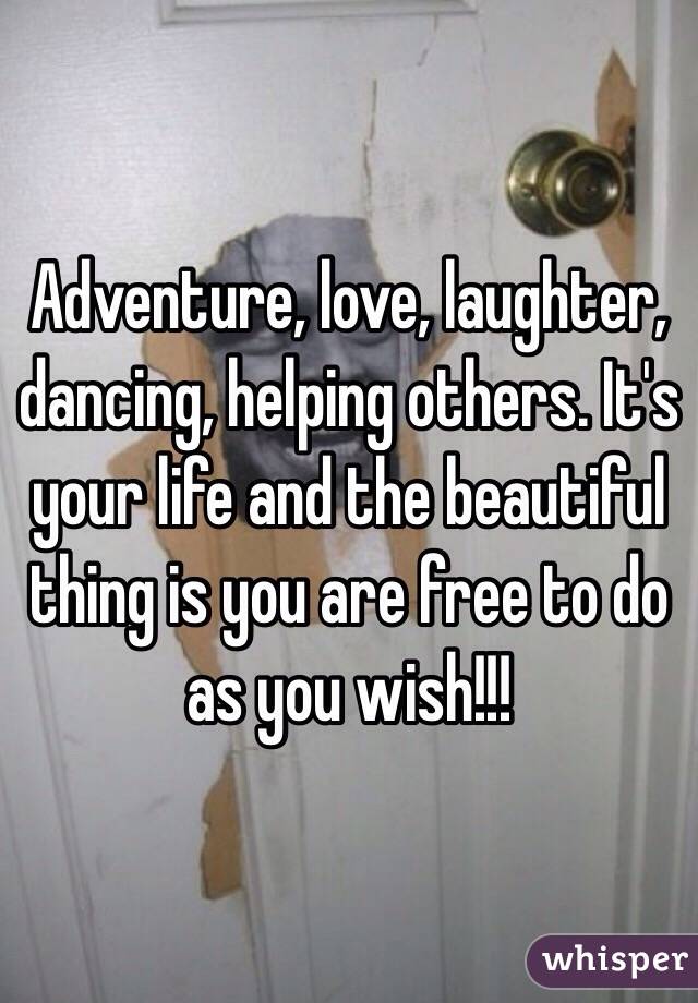 Adventure, love, laughter, dancing, helping others. It's your life and the beautiful thing is you are free to do as you wish!!! 