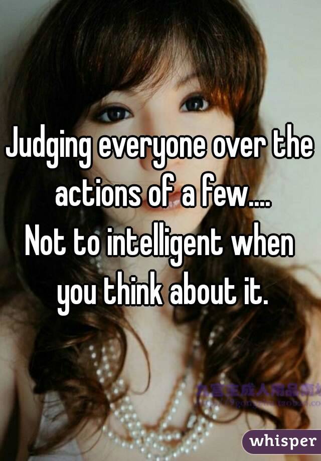 Judging everyone over the actions of a few....
Not to intelligent when you think about it.