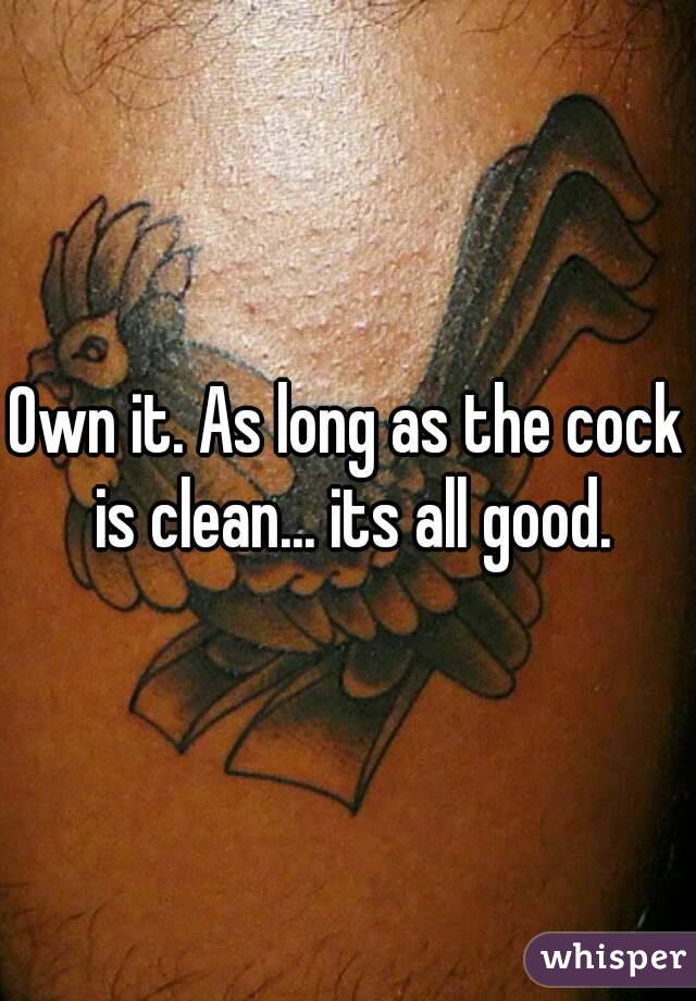Own it. As long as the cock is clean... its all good.