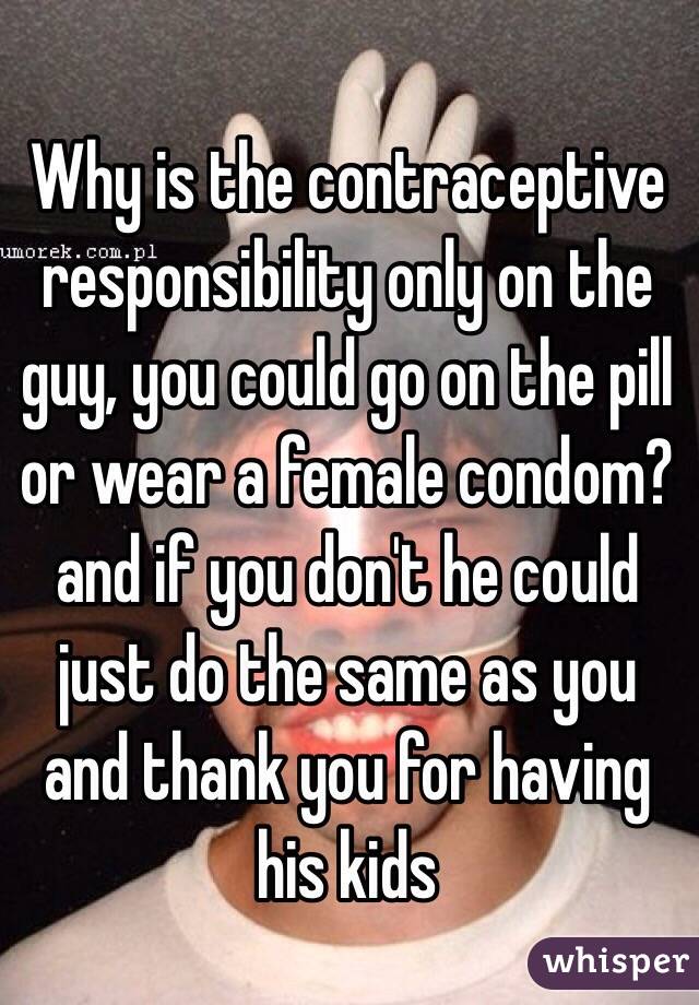 Why is the contraceptive responsibility only on the guy, you could go on the pill or wear a female condom? and if you don't he could just do the same as you and thank you for having his kids 