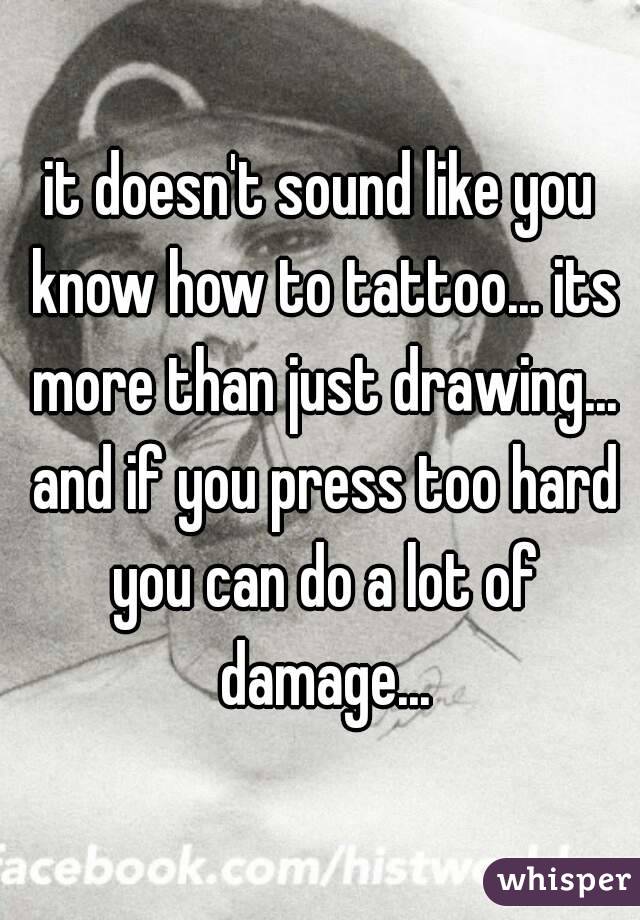 it doesn't sound like you know how to tattoo... its more than just drawing... and if you press too hard you can do a lot of damage...