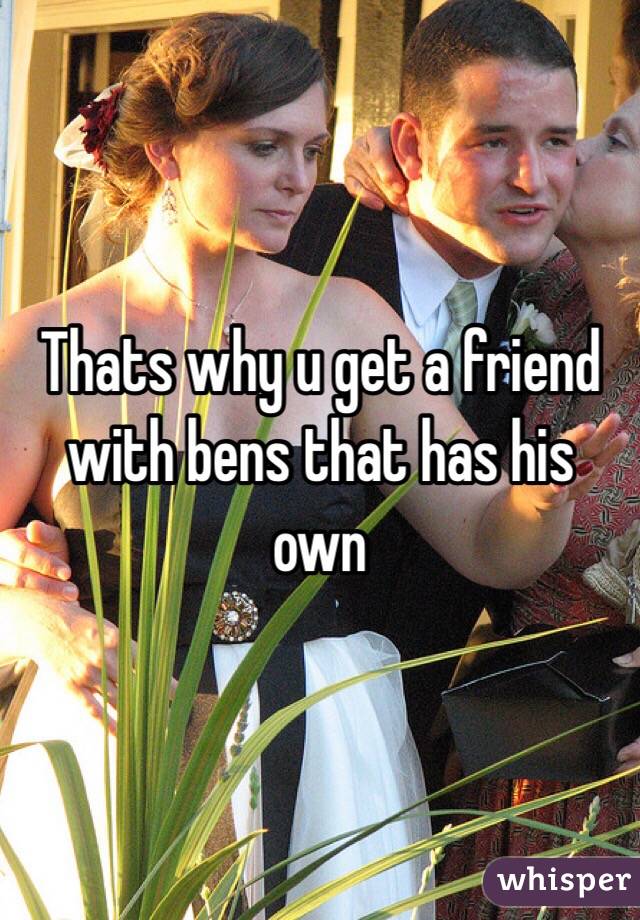 Thats why u get a friend with bens that has his own 